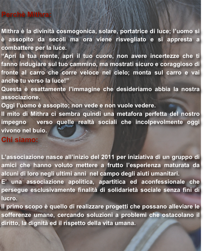 
Perchè Mithra:

Mithra è la divinità cosmogonica, solare, portatrice di luce; l’uomo si è assopito da secoli ma ora viene risvegliato e si appresta a  combattere per la luce.
“Apri la tua mente, apri il tuo cuore, non avere incertezze che ti fanno indugiare sul tuo cammino, ma mostrati sicuro e coraggioso di fronte al carro che corre veloce nel cielo; monta sul carro e vai anche tu verso la luce!”
Questa è esattamente l’immagine che desideriamo abbia la nostra associazione.
Oggi l’uomo è assopito; non vede e non vuole vedere.
Il mito di Mithra ci sembra quindi una metafora perfetta del nostro impegno  verso quelle realtà sociali che incolpevolmente oggi vivono nel buio.
Chi siamo:

L’associazione nasce all’inizio del 2011 per iniziativa di un gruppo di amici che hanno voluto mettere a frutto l’esperienza maturata da alcuni di loro negli ultimi anni  nel campo degli aiuti umanitari. 
E’ una associazione apolitica, apartitica ed aconfessionale che persegue esclusivamente finalità di solidarietà sociale senza fini di lucro.
Il primo scopo è quello di realizzare progetti che possano alleviare le sofferenze umane, cercando soluzioni a problemi che ostacolano il diritto, la dignità ed il rispetto della vita umana.


